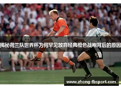 揭秘荷兰队世界杯为何罕见放弃经典橙色战袍背后的原因