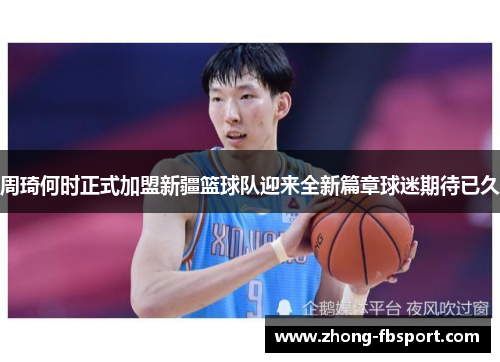 周琦何时正式加盟新疆篮球队迎来全新篇章球迷期待已久