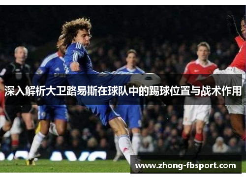 深入解析大卫路易斯在球队中的踢球位置与战术作用 深入解析大卫路易斯在球队中的踢球位置与战术作用
