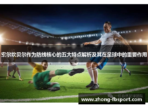 索尔坎贝尔作为防线核心的五大特点解析及其在足球中的重要作用 索尔坎贝尔作为防线核心的五大特点解析及其在足球中的重要作用