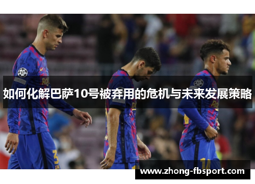 如何化解巴萨10号被弃用的危机与未来发展策略 如何化解巴萨10号被弃用的危机与未来发展策略