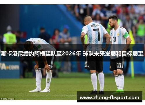 斯卡洛尼续约阿根廷队至2026年 球队未来发展和目标展望 斯卡洛尼续约阿根廷队至2026年 球队未来发展和目标展望